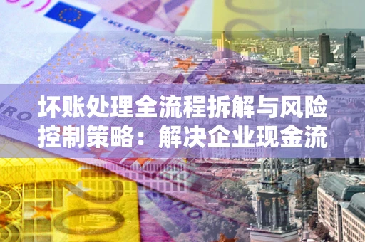 济南坏账处理全流程拆解与风险控制策略：解决企业现金流顽疾的实战指南