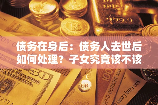 济南债务在身后：债务人去世后如何处理？子女究竟该不该还钱？