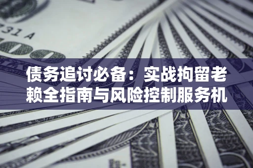 济南债务追讨必备：实战拘留老赖全指南与风险控制服务机构推荐