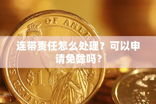 济南连带责任怎么处理？可以申请免除吗？